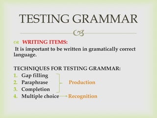 
 WRITING ITEMS:
It is important to be written in gramatically correct
language.
TECHNIQUES FOR TESTING GRAMMAR:
1. Gap filling
2. Paraphrase Production
3. Completion
4. Multiple choice Recognition
TESTING GRAMMAR
 