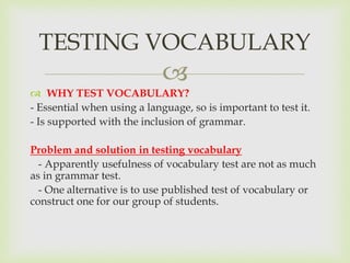 
 WHY TEST VOCABULARY?
- Essential when using a language, so is important to test it.
- Is supported with the inclusion of grammar.
Problem and solution in testing vocabulary
- Apparently usefulness of vocabulary test are not as much
as in grammar test.
- One alternative is to use published test of vocabulary or
construct one for our group of students.
TESTING VOCABULARY
 