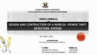 DESIGN AND CONTRUCTION OF A WIRELSS POWER THEFT
DETECTION SYSTEM
KUMASI TECHNICAL UNIVERSITY
B-TECH ELECTRICAL AND ELETRONICS ENGINEERING
PROJECT PROPOSAL:
on
SUPERVISEDBY
MR. ADJEI-SAFORO KWAFO EDMUND
NAMES INDEXNo
George K.K. Owusu 05170037
Immanuel Asamoah Maclean 05170019
26TH
MAY, 2018
 