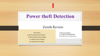 Power theft Detection
Zeroth Review
presented by,
Presented by,
K.MEENAKSHI-923819106028
P.PRAKASHINI-923819106040
L.AARTHY-923819106002
M.AARTHI-923819106001
Under the guidance
of S.BHUVANESHWARI
ECE Head of the department
 