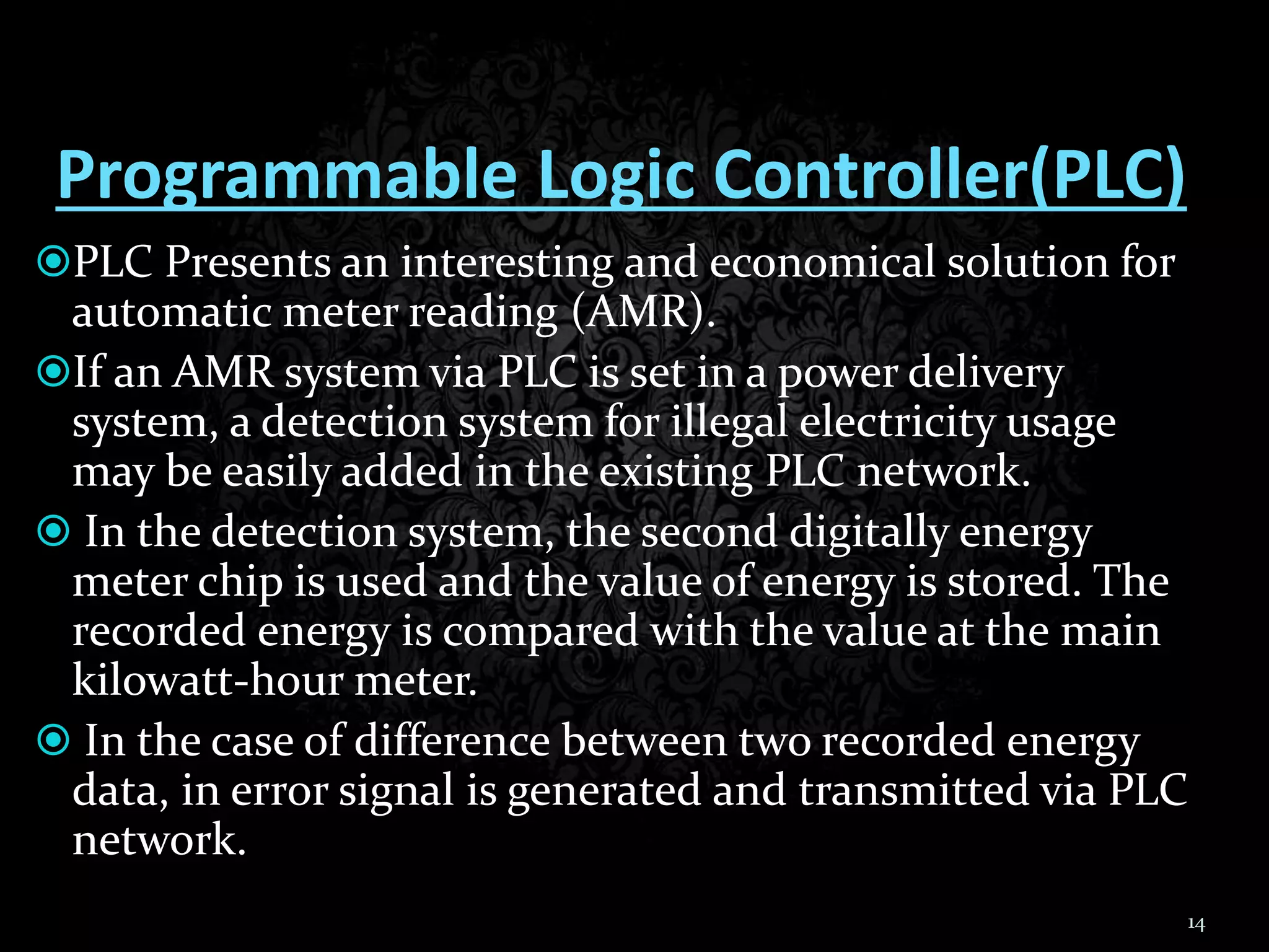 Programmable Logic Controller(PLC)
PLC Presents an interesting and economical solution for
automatic meter reading (AMR).
If an AMR system via PLC is set in a power delivery
system, a detection system for illegal electricity usage
may be easily added in the existing PLC network.
 In the detection system, the second digitally energy
meter chip is used and the value of energy is stored. The
recorded energy is compared with the value at the main
kilowatt-hour meter.
 In the case of difference between two recorded energy
data, in error signal is generated and transmitted via PLC
network.
14
 