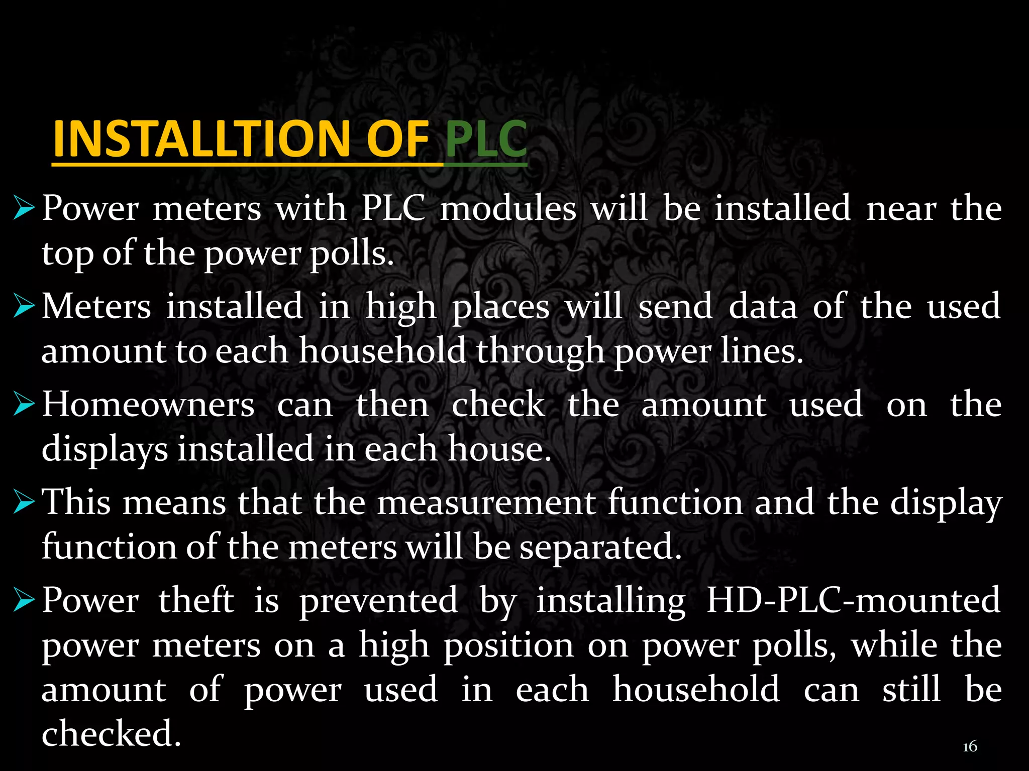 INSTALLTION OF PLC
Power meters with PLC modules will be installed near the
top of the power polls.
Meters installed in high places will send data of the used
amount to each household through power lines.
Homeowners can then check the amount used on the
displays installed in each house.
This means that the measurement function and the display
function of the meters will be separated.
Power theft is prevented by installing HD-PLC-mounted
power meters on a high position on power polls, while the
amount of power used in each household can still be
checked. 16
 