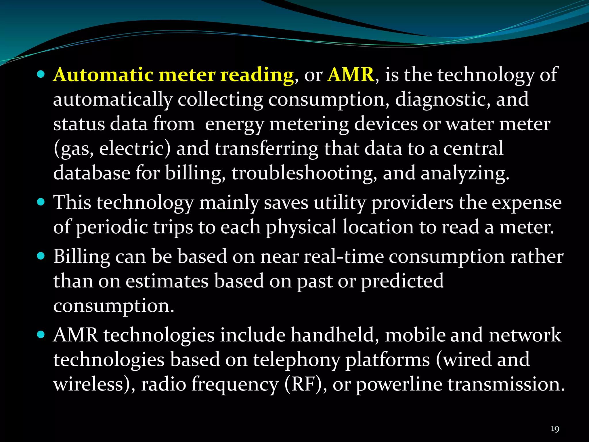 .
 Automatic meter reading, or AMR, is the technology of
automatically collecting consumption, diagnostic, and
status data from energy metering devices or water meter
(gas, electric) and transferring that data to a central
database for billing, troubleshooting, and analyzing.
 This technology mainly saves utility providers the expense
of periodic trips to each physical location to read a meter.
 Billing can be based on near real-time consumption rather
than on estimates based on past or predicted
consumption.
 AMR technologies include handheld, mobile and network
technologies based on telephony platforms (wired and
wireless), radio frequency (RF), or powerline transmission.
19
 