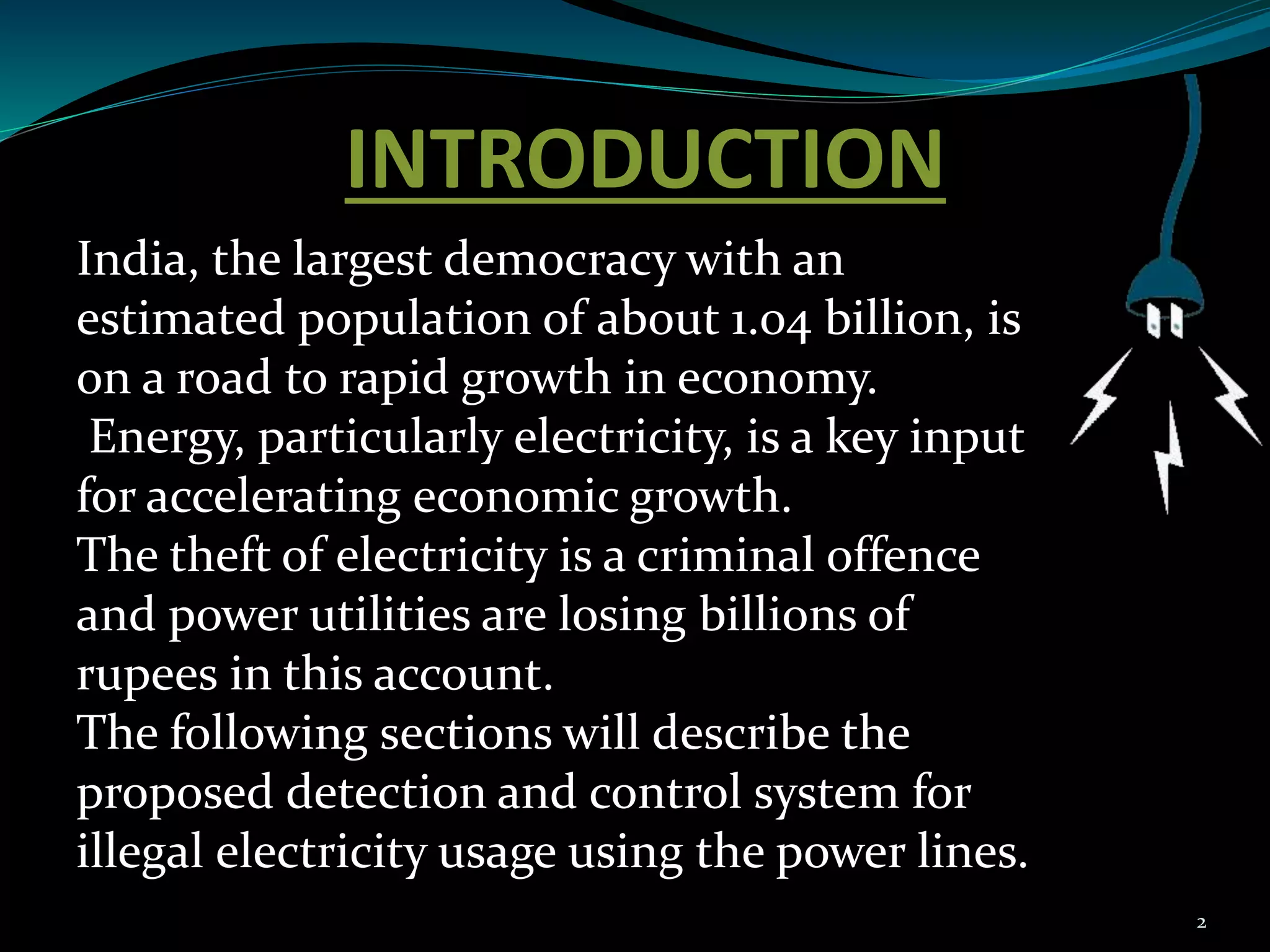 INTRODUCTION
2
India, the largest democracy with an
estimated population of about 1.04 billion, is
on a road to rapid growth in economy.
Energy, particularly electricity, is a key input
for accelerating economic growth.
The theft of electricity is a criminal offence
and power utilities are losing billions of
rupees in this account.
The following sections will describe the
proposed detection and control system for
illegal electricity usage using the power lines.
 