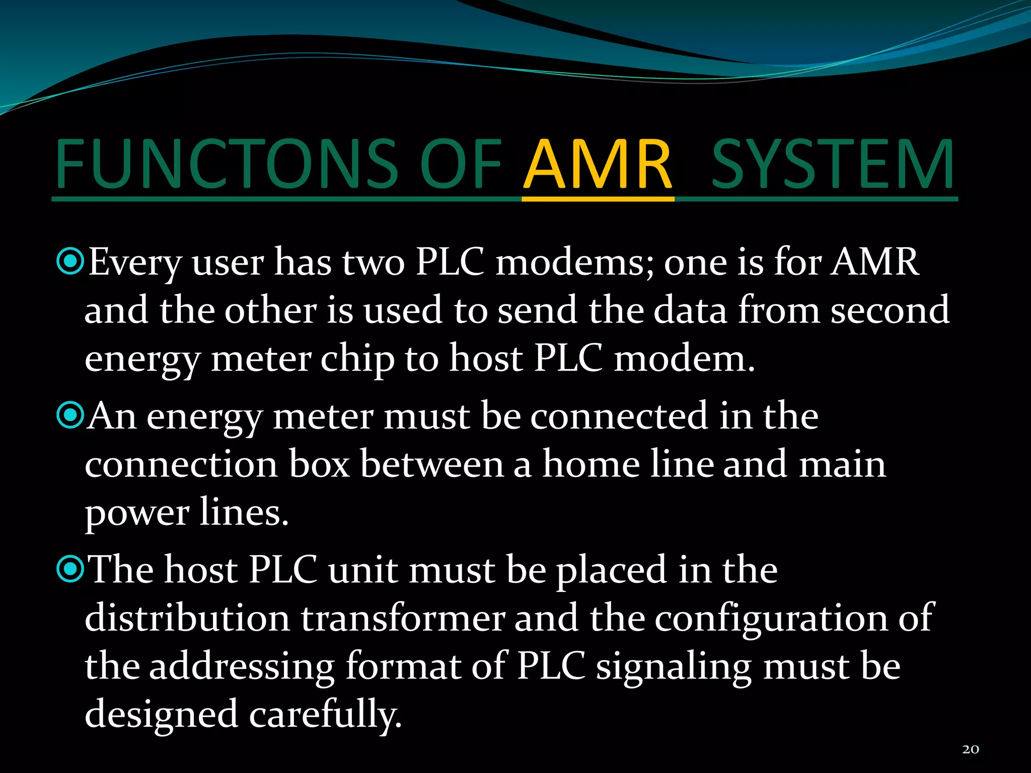 FUNCTONS OF AMR SYSTEM
Every user has two PLC modems; one is for AMR
and the other is used to send the data from second
energy meter chip to host PLC modem.
An energy meter must be connected in the
connection box between a home line and main
power lines.
The host PLC unit must be placed in the
distribution transformer and the configuration of
the addressing format of PLC signaling must be
designed carefully.
20
 