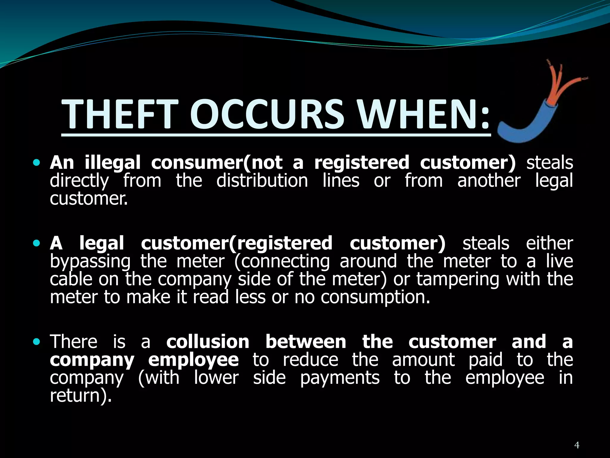 THEFT OCCURS WHEN:
 An illegal consumer(not a registered customer) steals
directly from the distribution lines or from another legal
customer.
 A legal customer(registered customer) steals either
bypassing the meter (connecting around the meter to a live
cable on the company side of the meter) or tampering with the
meter to make it read less or no consumption.
 There is a collusion between the customer and a
company employee to reduce the amount paid to the
company (with lower side payments to the employee in
return).
4
 