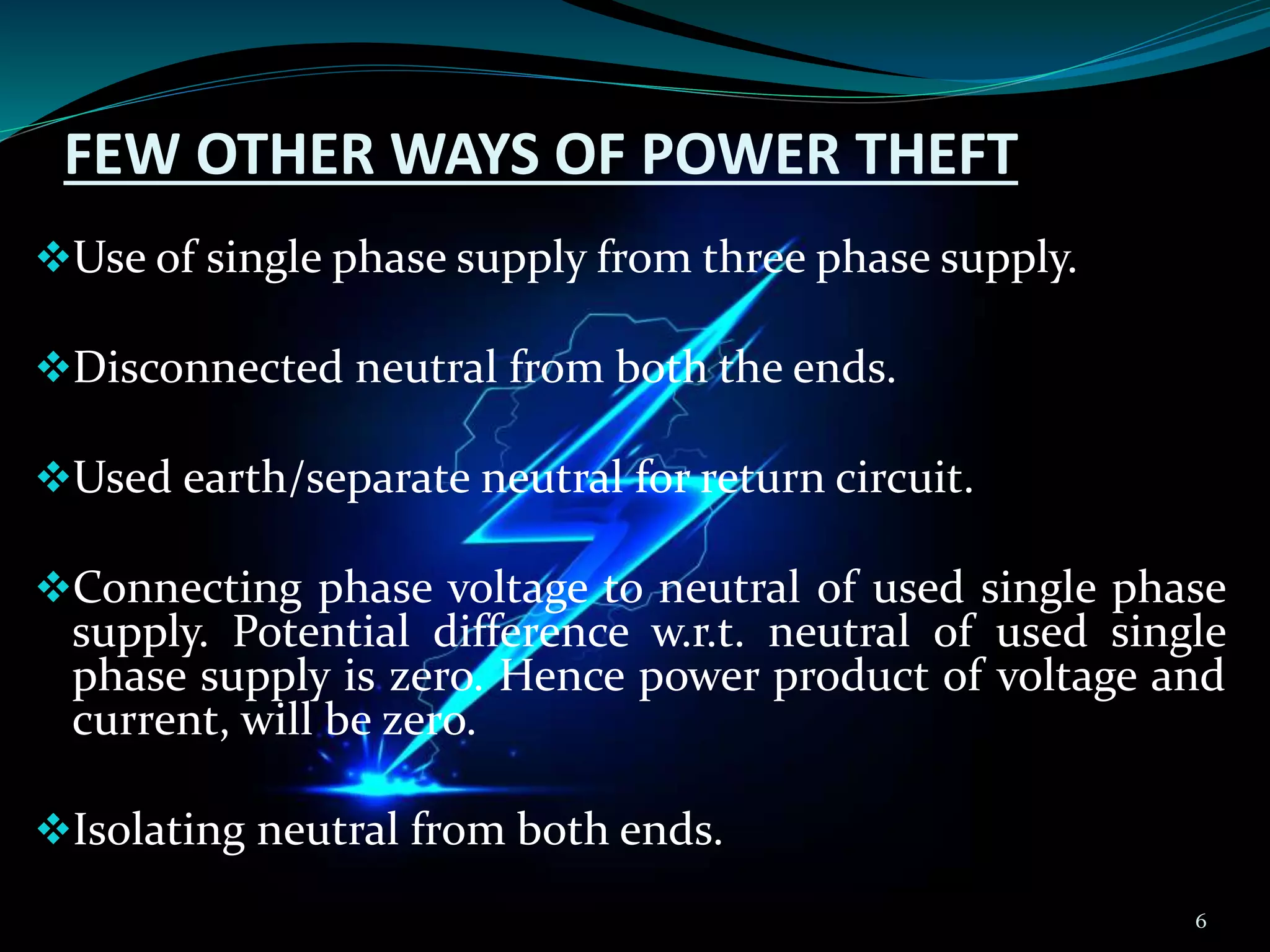 FEW OTHER WAYS OF POWER THEFT
Use of single phase supply from three phase supply.
Disconnected neutral from both the ends.
Used earth/separate neutral for return circuit.
Connecting phase voltage to neutral of used single phase
supply. Potential difference w.r.t. neutral of used single
phase supply is zero. Hence power product of voltage and
current, will be zero.
Isolating neutral from both ends.
6
 