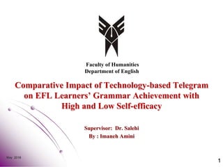 Comparative Impact of Technology-based Telegram
on EFL Learners’ Grammar Achievement with
High and Low Self-efficacy
Supervisor: Dr. Salehi
By : Imaneh Amini
May 2018
1
Faculty of Humanities
Department of English
 