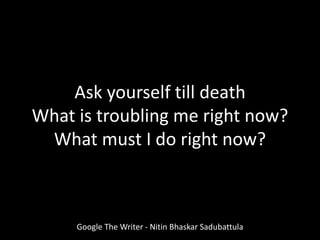 Ask yourself till death
What is troubling me right now?
What must I do right now?
Google The Writer - Nitin Bhaskar Sadubattula
 