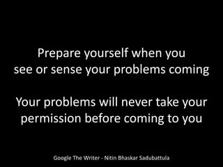 Prepare yourself when you
see or sense your problems coming
Your problems will never take your
permission before coming to you
Google The Writer - Nitin Bhaskar Sadubattula
 