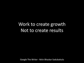 Work to create growth
Not to create results
Google The Writer - Nitin Bhaskar Sadubattula
 
