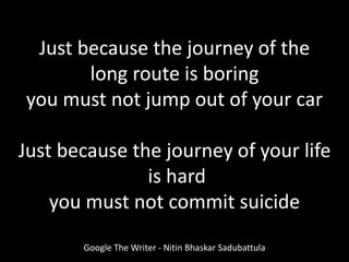Just because the journey of the
long route is boring
you must not jump out of your car
Just because the journey of your life
is hard
you must not commit suicide
Google The Writer - Nitin Bhaskar Sadubattula
 