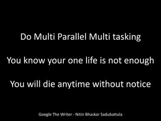 Do Multi Parallel Multi tasking
You know your one life is not enough
You will die anytime without notice
Google The Writer - Nitin Bhaskar Sadubattula
 
