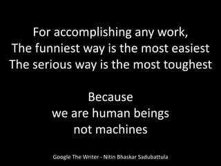 For accomplishing any work,
The funniest way is the most easiest
The serious way is the most toughest
Because
we are human beings
not machines
Google The Writer - Nitin Bhaskar Sadubattula
 