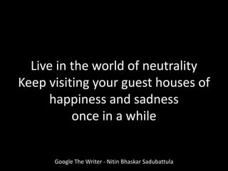Live in the world of neutrality
Keep visiting your guest houses of
happiness and sadness
once in a while
Google The Writer - Nitin Bhaskar Sadubattula
 