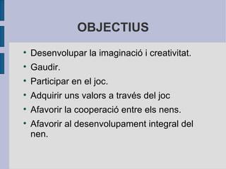OBJECTIUS Desenvolupar la imaginació i creativitat. Gaudir. Participar en el joc. Adquirir uns valors a través del joc Afavorir la cooperació entre els nens. Afavorir al desenvolupament integral del nen. 