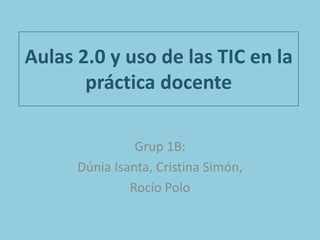 Aulas 2.0 y uso de las TIC en la
práctica docente
Grup 1B:
Dúnia Isanta, Cristina Simón,
Rocío Polo
 