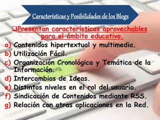 Características y Posibilidades de los Blogs
Presentan características aprovechables
para el ámbito educativo.
a) Contenidos hipertextual y multimedia.
b) Utilización Fácil.
c) Organización Cronológica y Temática de la
Información.
d) Intercambios de Ideas.
e) Distintos niveles en el rol del usuario.
f) Sindicación de Contenidos mediante RSS.
g) Relación con otras aplicaciones en la Red.
 