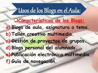 Usos de los Blogs en el Aula:
Características de los Blogs:
a) Blogs de aula, asignatura o tema.
b) Taller creativo multimedia.
c) Gestión de proyectos de grupos.
d) Blogs personal del alumnado.
e) Publicación electrónica multimedia.
f) Guía de navegación.
 