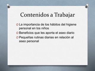 Contenidos a Trabajar
O La importancia de los hábitos del higiene
personal en los niños
O Beneficios que les aporta el aseo diario
O Pequeñas rutinas diarias en relación al
aseo personal
 
