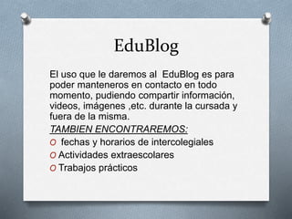 EduBlog
El uso que le daremos al EduBlog es para
poder manteneros en contacto en todo
momento, pudiendo compartir información,
videos, imágenes ,etc. durante la cursada y
fuera de la misma.
TAMBIEN ENCONTRAREMOS:
O fechas y horarios de intercolegiales
O Actividades extraescolares
O Trabajos prácticos
 