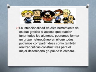 O La intencionalidad de esta herramienta tic
es que gracias al acceso que pueden
tener todos los alumnos, podremos formar
un grupo heterogéneo en el que todos
podamos compartir ideas como también
realizar criticas constructivas para el
mejor desempeño grupal de la catedra.
 