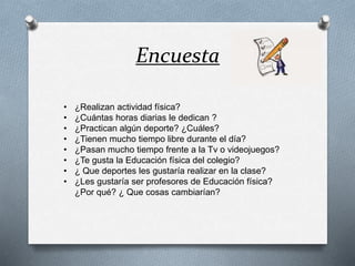 Encuesta
• ¿Realizan actividad física?
• ¿Cuántas horas diarias le dedican ?
• ¿Practican algún deporte? ¿Cuáles?
• ¿Tienen mucho tiempo libre durante el día?
• ¿Pasan mucho tiempo frente a la Tv o videojuegos?
• ¿Te gusta la Educación física del colegio?
• ¿ Que deportes les gustaría realizar en la clase?
• ¿Les gustaría ser profesores de Educación física?
¿Por qué? ¿ Que cosas cambiarían?
 