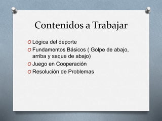 Contenidos a Trabajar
O Lógica del deporte
O Fundamentos Básicos ( Golpe de abajo,
arriba y saque de abajo)
O Juego en Cooperación
O Resolución de Problemas
 