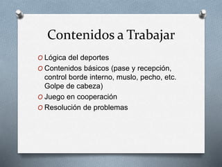Contenidos a Trabajar
O Lógica del deportes
O Contenidos básicos (pase y recepción,
control borde interno, muslo, pecho, etc.
Golpe de cabeza)
O Juego en cooperación
O Resolución de problemas
 