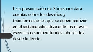 Esta presentación de Slideshare dará
cuentas sobre los desafíos y
transformaciones que se deben realizar
en el sistema educativo ante los nuevos
escenarios socioculturales, abordados
desde la teoría.
 