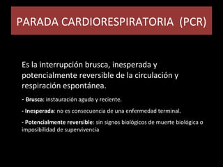 PARADA CARDIORESPIRATORIA (PCR)PARADA CARDIORESPIRATORIA (PCR)
Es la interrupción brusca, inesperada y
potencialmente reversible de la circulación y
respiración espontánea.
- Brusca: instauración aguda y reciente.
- Inesperada: no es consecuencia de una enfermedad terminal.
- Potencialmente reversible: sin signos biológicos de muerte biológica o
imposibilidad de supervivencia
 