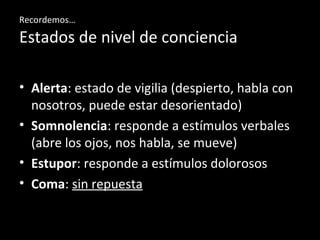 Recordemos…
Estados de nivel de conciencia
• Alerta: estado de vigilia (despierto, habla con
nosotros, puede estar desorientado)
• Somnolencia: responde a estímulos verbales
(abre los ojos, nos habla, se mueve)
• Estupor: responde a estímulos dolorosos
• Coma: sin repuesta
 