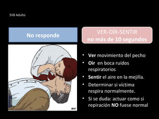 SVB Adulto
No responde
• Ver movimiento del pecho
• Oir en boca ruidos
respiratorios
• Sentir el aire en la mejilla.
• Determinar si víctima
respira normalmente.
• Si se duda: actuar como si
repiración NO fuese normal
VER-OÍR-SENTIR
no más de 10 segundos
 