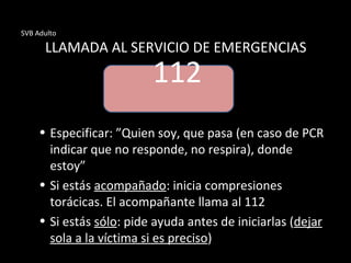 SVB Adulto
LLAMADA AL SERVICIO DE EMERGENCIAS
• Especificar: ”Quien soy, que pasa (en caso de PCR
indicar que no responde, no respira), donde
estoy”
• Si estás acompañado: inicia compresiones
torácicas. El acompañante llama al 112
• Si estás sólo: pide ayuda antes de iniciarlas (dejar
sola a la víctima si es preciso)
112
 