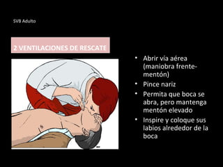 SVB Adulto
2 VENTILACIONES DE RESCATE
• Abrir vía aérea
(maniobra frente-
mentón)
• Pince nariz
• Permita que boca se
abra, pero mantenga
mentón elevado
• Inspire y coloque sus
labios alrededor de la
boca
 