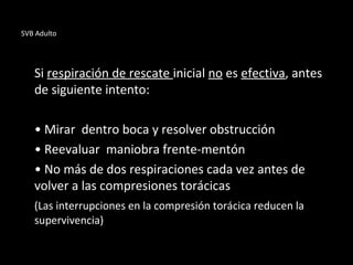SVB Adulto
Si respiración de rescate inicial no es efectiva, antes
de siguiente intento:
• Mirar dentro boca y resolver obstrucción
• Reevaluar maniobra frente-mentón
• No más de dos respiraciones cada vez antes de
volver a las compresiones torácicas
(Las interrupciones en la compresión torácica reducen la
supervivencia)
 