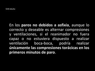 SVB Adulto
En los paros no debidos a asfixia, aunque lo
correcto y deseable es alternar compresiones
y ventilaciones, si el reanimador no fuera
capaz o no estuviera dispuesto a realizar
ventilación boca-boca, podría realizar
únicamente las compresiones torácicas en los
primeros minutos de paro.
 