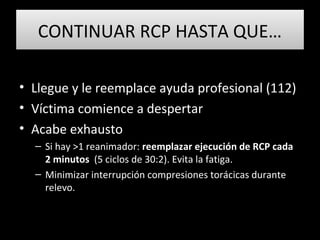 CONTINUAR RCP HASTA QUE…CONTINUAR RCP HASTA QUE…
• Llegue y le reemplace ayuda profesional (112)
• Víctima comience a despertar
• Acabe exhausto
– Si hay >1 reanimador: reemplazar ejecución de RCP cada
2 minutos (5 ciclos de 30:2). Evita la fatiga.
– Minimizar interrupción compresiones torácicas durante
relevo.
 