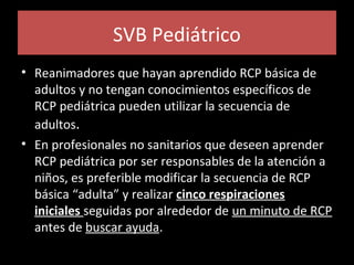 SVB Pediátrico
• Reanimadores que hayan aprendido RCP básica de
adultos y no tengan conocimientos específicos de
RCP pediátrica pueden utilizar la secuencia de
adultos.
• En profesionales no sanitarios que deseen aprender
RCP pediátrica por ser responsables de la atención a
niños, es preferible modificar la secuencia de RCP
básica “adulta” y realizar cinco respiraciones
iniciales seguidas por alrededor de un minuto de RCP
antes de buscar ayuda.
 