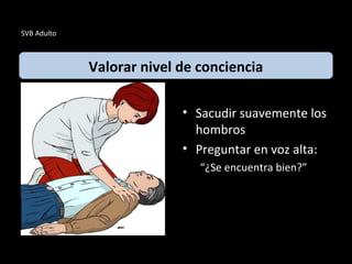 SVB Adulto
• Sacudir suavemente los
hombros
• Preguntar en voz alta:
“¿Se encuentra bien?”
Valorar nivel de conciencia
 