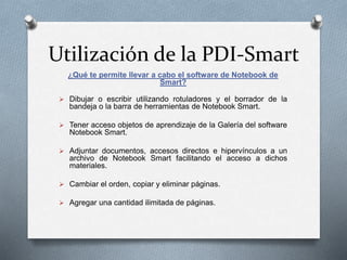 Utilización de la PDI-Smart
¿Qué te permite llevar a cabo el software de Notebook de
Smart?
 Dibujar o escribir utilizando rotuladores y el borrador de la
bandeja o la barra de herramientas de Notebook Smart.
 Tener acceso objetos de aprendizaje de la Galería del software
Notebook Smart.
 Adjuntar documentos, accesos directos e hipervínculos a un
archivo de Notebook Smart facilitando el acceso a dichos
materiales.
 Cambiar el orden, copiar y eliminar páginas.
 Agregar una cantidad ilimitada de páginas.
 