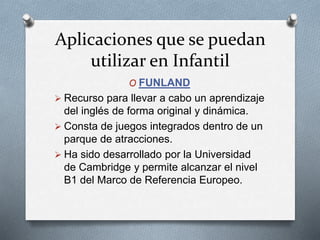Aplicaciones que se puedan
utilizar en Infantil
O FUNLAND
 Recurso para llevar a cabo un aprendizaje
del inglés de forma original y dinámica.
 Consta de juegos integrados dentro de un
parque de atracciones.
 Ha sido desarrollado por la Universidad
de Cambridge y permite alcanzar el nivel
B1 del Marco de Referencia Europeo.
 