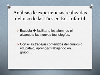 Análisis de experiencias realizadas
del uso de las Tics en Ed. Infantil
 Escuela  facilitar a los alumnos el
alcance a las nuevas tecnologías.
 Con ellas trabajar contenidos del currículo
educativo, aprender trabajando en
grupo…
 