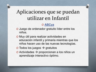 Aplicaciones que se puedan
utilizar en Infantil
O ABCya
O Juego de ordenador gratuito líder entre los
niños.
O Muy útil para realizar actividades en
educación infantil y primaria mientras que los
niños hacen uso de las nuevas tecnologías.
O Todos los juegos  gratuitos
O Actividades  proporcionan a los niños un
aprendizaje interactivo óptimo.
 