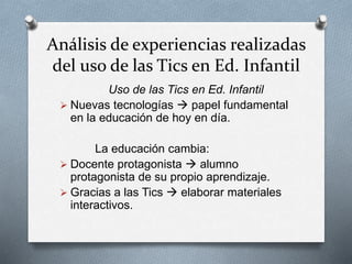 Análisis de experiencias realizadas
del uso de las Tics en Ed. Infantil
Uso de las Tics en Ed. Infantil
 Nuevas tecnologías  papel fundamental
en la educación de hoy en día.
La educación cambia:
 Docente protagonista  alumno
protagonista de su propio aprendizaje.
 Gracias a las Tics  elaborar materiales
interactivos.
 