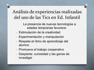 Análisis de experiencias realizadas
del uso de las Tics en Ed. Infantil
La presencia de nuevas tecnologías a
edades tempranas favorece:
- Estimulación de la creatividad
- Experimentación y manipulación
- Respeta el ritmo de aprendizaje del
alumno
- Promueve el trabajo cooperativo
- Despierta: curiosidad y las ganas de
investigar
 