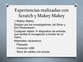 Experiencias realizadas con
Scratch y Makey Makey
O Makey Makey:
Dirigido por los investigadores Jat Silver y
Eric Rosenbaum
Cualquier objeto  dispositivo de entrada
que facilita la navegación a través de un
menú
Materiales necesarios:
- Plaqueta
- Conector USB
- Serie de cables con pinzas
 