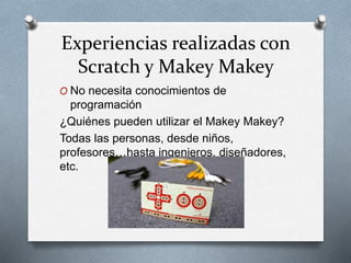 Experiencias realizadas con
Scratch y Makey Makey
O No necesita conocimientos de
programación
¿Quiénes pueden utilizar el Makey Makey?
Todas las personas, desde niños,
profesores…hasta ingenieros, diseñadores,
etc.
 