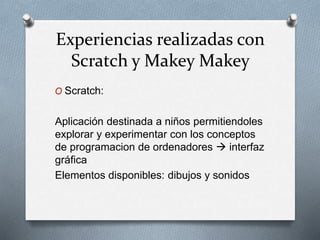 Experiencias realizadas con
Scratch y Makey Makey
O Scratch:
Aplicación destinada a niños permitiendoles
explorar y experimentar con los conceptos
de programacion de ordenadores  interfaz
gráfica
Elementos disponibles: dibujos y sonidos
 