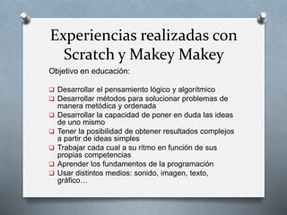 Experiencias realizadas con
Scratch y Makey Makey
Objetivo en educación:
 Desarrollar el pensamiento lógico y algorítmico
 Desarrollar métodos para solucionar problemas de
manera metódica y ordenada
 Desarrollar la capacidad de poner en duda las ideas
de uno mismo
 Tener la posibilidad de obtener resultados complejos
a partir de ideas simples
 Trabajar cada cual a su ritmo en función de sus
propias competencias
 Aprender los fundamentos de la programación
 Usar distintos medios: sonido, imagen, texto,
gráfico…
 